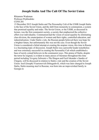 Joseph Stalin And The Cult Of The Soviet Union
Rhiannon Wademan
Professor Prykhodoko
CENS 201
15 December 2015 Joseph Stalin and The Personality Cult of the USSR Joseph Stalin
is the face of the Soviet Union, and the shift from monarchy to communism, a system
that promised equality and order. The Soviet Union, or the USSR, as discussed in
lecture, was the first communist society, a society that emphasized the collective
effort over individuality. Communismhad the vision of social equality by eliminating
class division, the emancipation of women and their rights, controlled education, and
industrialization. Under Stalin s rule, the Russian people believed there was hope for
a brighter future, but unfortunately this was not the case. Even though the Soviet
Union is considered a failed attempt at creating the utopian vision, this time in Russia
is a fascinating topic of discussion. Joseph Stalin was a powerful leader nonetheless
and was extremely successful in creating the Personality Cult which established a
base of newly coined believers in the communist ways. This praise of Stalin, despite
the terror he reigned, is evident in many pieces of literature throughout this time
period including Yevgeny Schwartz s The Dragon and Fazil Iskander s Sandro of
Chegem, will be discussed in relation to Stalin s rule and the creation of the Soviet
Union. Iosif (Joseph) Visarionovich Dzhugashvili, which was later changed to Joseph
Stalin, Stalin meaning steel in Russian, was born into an impoverished family in
Georgia in
 