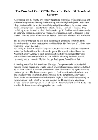 The Pros And Cons Of The Executive Order Of Homeland
Security
As we move into the twenty first century people are confronted with complicated and
compromising matters affecting the intricately convoluted global system. New forms
of aggression and threat are the faces that greet policy makers as they spend many
hours arranging ways to counter future attacks such as terrorism or massive drug
trafficking across national borders. President George W. Bushhas issued a mandate in
an undertake to regain control over future acts of aggression such as terrorism in the
United States; he issued the Executive Order of Homeland Security as that initial step.
The Executive Order can be seen as an advantage in combating terrorism. In the
Executive Order, it states the functions of this cabinet: The functions of ... Show more
content on Helpwriting.net ...
Following the terrorist attacks of September 11, Bush issued an executive order that
authorized the President s Surveillance Program. The new directive allowed the
National Security Agency to track communications between suspected terrorists
outside the U.S and parties within the U.S. without obtaining a warrant, which
previously had been required by the Foreign Intelligence Surveillance Act.
According to the Fourth Amendment, The right of the people to be secure in their
persons, houses, papers, and effects, against irrational searches and seizures, shall not
be violated. Without the Fourth Amendment, people would have no rights over their
personal privacy. The 4th amendment protects US citizens from irrational searches
and seizures by the government. If it is violated by the government, all evidence
found by the unlawful search and seizure must ought to be excluded as according to
the exclusionary rule, which serves as a solution for 4th amendment violations.
Before a solution can be given for violation of the 4th amendment, a court shall decide
whether the 4th amendment is appropriate to a certain
 