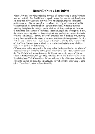 Robert De Niro s Taxi Driver
Robert De Niro s terrifyingly realistic portrayal of Travis Bickle, a lonely Vietnam
war veteran in the film Taxi Driver, is a performance that has captivated audiences
for more than thirty years and that will never be forgotten. De Niro s masterful
performance sees him use complete control over his body and voice to allow his
characterization of Travis to reflect a certain atmosphere. With only minimal
speaking throughout, he manages to use subtle facial, body, and eye movements
to expose the film s themes of loneliness, alienation, anger, and redemption. In fact,
the opening scene itself is a perfect example of how subtle gestures can effectively
convey a film s mood. The very first scene exposes a pair of fatigued eyes, moving
slowly from one side of the screen to the other with an anxious expression. De Niro,
with the use of only a pair of eyes, catapults the viewer into the dark, surreal world
of New York City, the space in which his severely disturbed character inhabits.
...
Show more content on Helpwriting.net ...
Off the screen, he has a reputation for being rather illusive and hard to get a hold of.
These qualities just happen to be things that accurately describe Travis character in
the film. De Niro and Martin Scorsese, the director, were fully aware of this on
screen and off screen mythology. They embraced it with this character in full force.
Both being New York City natives, the two understood the effects that living in the
city could have on an individual s psyche, and they utilized this knowledge to great
effect. They shared a very healthy friendship
 
