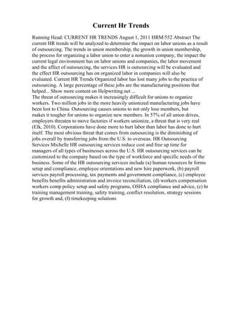 Current Hr Trends
Running Head: CURRENT HR TRENDS August 1, 2011 HRM/552 Abstract The
current HR trends will be analyzed to determine the impact on labor unions as a result
of outsourcing. The trends in union membership, the growth in union membership,
the process for organizing a labor union to enter a nonunion company, the impact the
current legal environment has on labor unions and companies, the labor movement
and the affect of outsourcing, the services HR is outsourcing will be evaluated and
the effect HR outsourcing has on organized labor in companies will also be
evaluated. Current HR Trends Organized labor has lost many jobs to the practice of
outsourcing. A large percentage of these jobs are the manufacturing positions that
helped... Show more content on Helpwriting.net ...
The threat of outsourcing makes it increasingly difficult for unions to organize
workers. Two million jobs in the more heavily unionized manufacturing jobs have
been lost to China. Outsourcing causes unions to not only lose members, but
makes it tougher for unions to organize new members. In 57% of all union drives,
employers threaten to move factories if workers unionize, a threat that is very real
(Elk, 2010). Corporations have done more to hurt labor than labor has done to hurt
itself. The most obvious threat that comes from outsourcing is the diminishing of
jobs overall by transferring jobs from the U.S. to overseas. HR Outsourcing
Services Michelle HR outsourcing services reduce cost and free up time for
managers of all types of businesses across the U.S. HR outsourcing services can be
customized to the company based on the type of workforce and specific needs of the
business. Some of the HR outsourcing services include (a) human resources hr forms
setup and compliance, employee orientations and new hire paperwork, (b) payroll
services payroll processing, tax payments and government compliance, (c) employee
benefits benefits administration and invoice reconciliation, (d) workers compensation
workers comp policy setup and safety programs, OSHA compliance and advice, (e) hr
training management training, safety training, conflict resolution, strategy sessions
for growth and, (f) timekeeping solutions
 