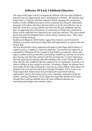 Influence Of Early Childhood Educators
The scope of this paper will be to compare the different roles that early childhood
educators have in supporting the artistic development of children. The theorists Jean
Piaget and Lev Vygotsky and their respective beliefs regarding the instructional
practice of early childhood educators will be examined and critiqued. Additionally,
this paper will explore what these theorists believe to be the most effective way to
teach the visual arts to young children and what role the early childhood educator
plays in supporting their development. In a discussion of Piaget, the constructivist
theory will be explained and connected to the visual arts education. The socio cultural
theory and social development theory will be closely examined when... Show more
content on Helpwriting.net ...
Kaufman and Beghetto (2014) further suggest that creativity can be fostered in
children to a certain extent by providing them with opportunities to express their own
unique ideas.
The first theorist that will be explored in this paper is Jean Piaget and his theory of
constructivism as it applies to visual arts education. The constructivist approach, as
explained by Thompson (2015), recognizes that children are naturally curious and
eager to explore and learn from their surroundings. Children are actively involved in
their learning and when they interact with their environment, it is their experiences
that help shape their knowledge and understanding of the world. Thompson (2015)
states that the early childhood educator s primary role in teaching the visual arts is to
observe children as they engage in activities. According to Piaget, the educator has a
more hands off role when teaching the visual arts to young children which allows the
children to be more self directed in their learning (Thompson, 2015). In his work,
Piaget argued that children need to be provided with experiential learning
opportunities and it is the teachers job to act as a facilitator and help to guide the
student s learning (Thompson, 2015). Piaget also stated that children do not learn
through direct teaching methods where the early childhood educators are
transmitting knowledge to the students, rather,
 
