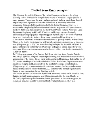 The Red Scare Essay examples
The First and Second Red Scare of the United States paved the way for a long
standing fear of communism and proved to be one of America s largest periods of
mass hysteria. Throughout the years authors and analysts have studied and formed
expository albeit argumentative books and articles in an attempt to further
understand this period of time; the mindset held during this period however is
shown to be completely different compared to now. Major and still important was
the First Red Scare stemming from the First World War s end and America s Great
Depression beginning to kick off. With food and living expenses drastically
increasing certain propaganda began to appear. Perhaps one of the most notable of
these was Lenin s Letter to the... Show more content on Helpwriting.net ...
After the war however a kind of two faced attitude is quickly adopted by the United
States as the Berlin Crisis occurred and fear of espionage was suspected to be on the
rise. (Fitzgerald, p. 32 33) This marked the beginning of the Second Red Scare, a
period of time held within the Cold War itself and seen as a main cause for a very
deep rooted hate towards communism that formed a bitter taste in the mouths of the
American people.
In 1950 the emergence of the Second Red Scare s driving force, Senator Joseph
McCarthy, appeared and gave a speech proclaiming that America will soon be lost to
communism if the people do not stand up to combat it. He revealed that night a list of
205 people working for Soviet Russia in the United States State Department whose
intentions were to mold America from the inside to become a socialist nation.
(Fitzgerald, p. 14) It was thanks to this newfound hysteria that began to break out
thanks to McCarthy s claims that the HUAC and other like minded organizations
began to gain momentum during this time period.
The HUAC (House Un American Activities Committee) started small in the 30 s and
became a much more permanent as well as prominent after the war. Thanks to
McCarthy again they gained reason to investigate many, as the name suggests, un
American activities in order to root out the Soviet collaborators. They also
 