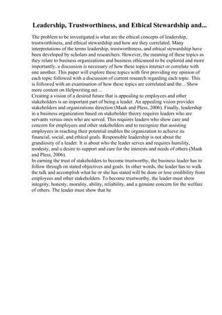 Leadership, Trustworthiness, and Ethical Stewardship and...
The problem to be investigated is what are the ethical concepts of leadership,
trustworthiness, and ethical stewardship and how are they correlated. Many
interpretations of the terms leadership, trustworthiness, and ethical stewardship have
been developed by scholars and researchers. However, the meaning of these topics as
they relate to business organizations and business ethicsneed to be explored and more
importantly, a discussion is necessary of how these topics interact or correlate with
one another. This paper will explore these topics with first providing my opinion of
each topic followed with a discussion of current research regarding each topic. This
is followed with an examination of how these topics are correlated and the... Show
more content on Helpwriting.net ...
Creating a vision of a desired future that is appealing to employees and other
stakeholders is an important part of being a leader. An appealing vision provides
stakeholders and organizations direction (Maak and Pless, 2006). Finally, leadership
in a business organization based on stakeholder theory requires leaders who are
servants versus ones who are served. This requires leaders who show care and
concern for employees and other stakeholders and to recognize that assisting
employees in reaching their potential enables the organization to achieve its
financial, social, and ethical goals. Responsible leadership is not about the
grandiosity of a leader. It is about who the leader serves and requires humility,
modesty, and a desire to support and care for the interests and needs of others (Maak
and Pless, 2006).
In earning the trust of stakeholders to become trustworthy, the business leader has to
follow through on stated objectives and goals. In other words, the leader has to walk
the talk and accomplish what he or she has stated will be done or lose credibility from
employees and other stakeholders. To become trustworthy, the leader must show
integrity, honesty, morality, ability, reliability, and a genuine concern for the welfare
of others. The leader must show that he
 