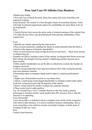 Pros And Cons Of Alibaba Goes Business
Alibaba Goes Public
1.Pros and Cons of Stock Pyramid, Dual class equity and cross ownership with
empirical evidence
Stock Pyramid: The control of a firm through a chain of ownership relations. Firms
with high investment requirements and/or low profitability are more likely to be set
up in pyramids.
Pros:
1.Family/Owners have access the entire stock of retained earnings of the original firm
2.To share the new firm s non diverted payoff with minority shareholders of the
original firm
Cons:
1.Benefits are mainly captured by the main owners
2.Poor investor protection, enabling the family to extract benefits from the firms it
controls at the expense of minority shareholders
3.Poor investor protection leads to high diversion of cash flows ... Show more content
on Helpwriting.net ...
Founders are able to maintain control of the startup. As theyput their blood sweat into
their startup; the thought of losing control is frightening and this structure gives
them comfort
2.Other smaller stockholders are not be able to collectively overrule the founder on
company decisions
3.Allows strong leadership to put long term interests first while seeing beyond the
near term financial situation
4.Ownership stakes in managers hands tend to improve corporate performance
Cons:
1.Might scare off potential investors or even future hires
2.Allows a small group of privileged shareholders to maintain control while others
(with less voting power) provide the majority of the capital.
3.Heavy voting control by insiders weakens the corporate structure
4.These stocks tend to under perform
E.g.: If a founder has a 10 to 1 multiple then he or she only needs a smaller
percentage to maintain control, much smaller than 50% anyways.This is why the
structure is so appealing.
Cross Ownership:
Cross Ownership is a method in which a company owns stocks of the companies
with which it does business. It is used to reinforce business relationships. Heavy
cross ownership is also called as circular ownership Company A holds stock of
Company B and vice versa.
Pros:
Creates closer business
 
