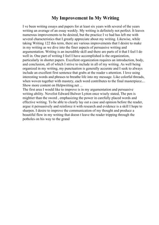 My Improvement In My Writing
I ve been writing essays and papers for at least six years with several of the years
writing an average of an essay weekly. My writing is definitely not perfect. It leaves
numerous improvements to be desired, but the practice I ve had has left me with
several characteristics that I greatly appreciate about my writing. Likewise, while
taking Writing 122 this term, there are various improvements that I desire to make
in my writing as we dive into the finer aspects of persuasive writing and
argumentation. Writing is an incredible skill and there are parts of it that I feel I do
well in. One part of writing I feel I have accomplished is the organization,
particularly in shorter papers. Excellent organization requires an introduction, body,
and conclusion, all of which I strive to include in all of my writing. As well being
organized in my writing, my punctuation is generally accurate and I seek to always
include an excellent first sentence that grabs at the reader s attention. I love using
interesting words and phrases to breathe life into my message. Like colorful threads,
when woven together with mastery, each word contributes to the final masterpiece....
Show more content on Helpwriting.net ...
The first area I would like to improve is in my argumentation and persuasive
writing ability. Novelist Edward Bulwer Lytton once wisely stated, The pen is
mightier than the sword , emphasizing the power in carefully placed words and
effective writing. To be able to clearly lay out a case and opinion before the reader,
argue it persuasively and reinforce it with research and evidence is a skill I hope to
sharpen. I desire to improve the communication of my thought and produce a
beautiful flow in my writing that doesn t leave the reader tripping through the
potholes on his way to the grand
 