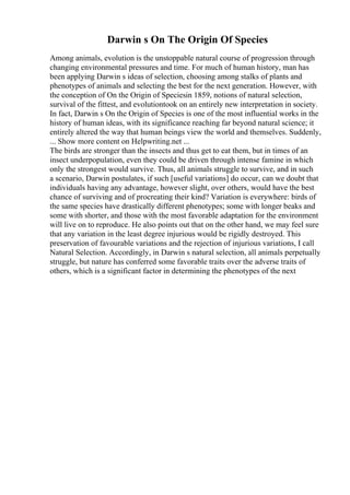 Darwin s On The Origin Of Species
Among animals, evolution is the unstoppable natural course of progression through
changing environmental pressures and time. For much of human history, man has
been applying Darwin s ideas of selection, choosing among stalks of plants and
phenotypes of animals and selecting the best for the next generation. However, with
the conception of On the Origin of Speciesin 1859, notions of natural selection,
survival of the fittest, and evolutiontook on an entirely new interpretation in society.
In fact, Darwin s On the Origin of Species is one of the most influential works in the
history of human ideas, with its significance reaching far beyond natural science; it
entirely altered the way that human beings view the world and themselves. Suddenly,
... Show more content on Helpwriting.net ...
The birds are stronger than the insects and thus get to eat them, but in times of an
insect underpopulation, even they could be driven through intense famine in which
only the strongest would survive. Thus, all animals struggle to survive, and in such
a scenario, Darwin postulates, if such [useful variations] do occur, can we doubt that
individuals having any advantage, however slight, over others, would have the best
chance of surviving and of procreating their kind? Variation is everywhere: birds of
the same species have drastically different phenotypes; some with longer beaks and
some with shorter, and those with the most favorable adaptation for the environment
will live on to reproduce. He also points out that on the other hand, we may feel sure
that any variation in the least degree injurious would be rigidly destroyed. This
preservation of favourable variations and the rejection of injurious variations, I call
Natural Selection. Accordingly, in Darwin s natural selection, all animals perpetually
struggle, but nature has conferred some favorable traits over the adverse traits of
others, which is a significant factor in determining the phenotypes of the next
 