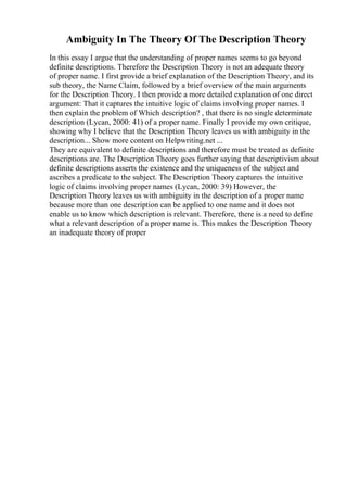 Ambiguity In The Theory Of The Description Theory
In this essay I argue that the understanding of proper names seems to go beyond
definite descriptions. Therefore the Description Theory is not an adequate theory
of proper name. I first provide a brief explanation of the Description Theory, and its
sub theory, the Name Claim, followed by a brief overview of the main arguments
for the Description Theory. I then provide a more detailed explanation of one direct
argument: That it captures the intuitive logic of claims involving proper names. I
then explain the problem of Which description? , that there is no single determinate
description (Lycan, 2000: 41) of a proper name. Finally I provide my own critique,
showing why I believe that the Description Theory leaves us with ambiguity in the
description... Show more content on Helpwriting.net ...
They are equivalent to definite descriptions and therefore must be treated as definite
descriptions are. The Description Theory goes further saying that descriptivism about
definite descriptions asserts the existence and the uniqueness of the subject and
ascribes a predicate to the subject. The Description Theory captures the intuitive
logic of claims involving proper names (Lycan, 2000: 39) However, the
Description Theory leaves us with ambiguity in the description of a proper name
because more than one description can be applied to one name and it does not
enable us to know which description is relevant. Therefore, there is a need to define
what a relevant description of a proper name is. This makes the Description Theory
an inadequate theory of proper
 