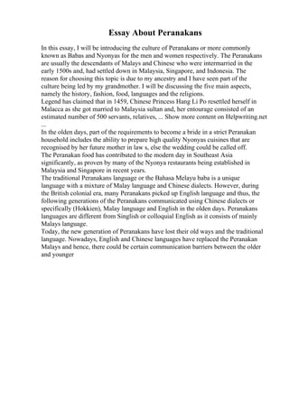 Essay About Peranakans
In this essay, I will be introducing the culture of Peranakans or more commonly
known as Babas and Nyonyas for the men and women respectively. The Peranakans
are usually the descendants of Malays and Chinese who were intermarried in the
early 1500s and, had settled down in Malaysia, Singapore, and Indonesia. The
reason for choosing this topic is due to my ancestry and I have seen part of the
culture being led by my grandmother. I will be discussing the five main aspects,
namely the history, fashion, food, languages and the religions.
Legend has claimed that in 1459, Chinese Princess Hang Li Po resettled herself in
Malacca as she got married to Malaysia sultan and, her entourage consisted of an
estimated number of 500 servants, relatives, ... Show more content on Helpwriting.net
...
In the olden days, part of the requirements to become a bride in a strict Peranakan
household includes the ability to prepare high quality Nyonyas cuisines that are
recognised by her future mother in law s, else the wedding could be called off.
The Peranakan food has contributed to the modern day in Southeast Asia
significantly, as proven by many of the Nyonya restaurants being established in
Malaysia and Singapore in recent years.
The traditional Peranakans language or the Bahasa Melayu baba is a unique
language with a mixture of Malay language and Chinese dialects. However, during
the British colonial era, many Peranakans picked up English language and thus, the
following generations of the Peranakans communicated using Chinese dialects or
specifically (Hokkien), Malay language and English in the olden days. Peranakans
languages are different from Singlish or colloquial English as it consists of mainly
Malays language.
Today, the new generation of Peranakans have lost their old ways and the traditional
language. Nowadays, English and Chinese languages have replaced the Peranakan
Malays and hence, there could be certain communication barriers between the older
and younger
 