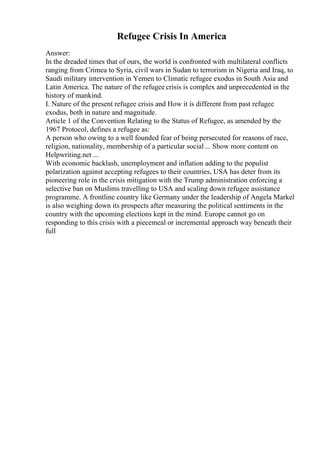Refugee Crisis In America
Answer:
In the dreaded times that of ours, the world is confronted with multilateral conflicts
ranging from Crimea to Syria, civil wars in Sudan to terrorism in Nigeria and Iraq, to
Saudi military intervention in Yemen to Climatic refugee exodus in South Asia and
Latin America. The nature of the refugee crisis is complex and unprecedented in the
history of mankind.
I. Nature of the present refugee crisis and How it is different from past refugee
exodus, both in nature and magnitude.
Article 1 of the Convention Relating to the Status of Refugee, as amended by the
1967 Protocol, defines a refugee as:
A person who owing to a well founded fear of being persecuted for reasons of race,
religion, nationality, membership of a particular social ... Show more content on
Helpwriting.net ...
With economic backlash, unemployment and inflation adding to the populist
polarization against accepting refugees to their countries, USA has deter from its
pioneering role in the crisis mitigation with the Trump administration enforcing a
selective ban on Muslims travelling to USA and scaling down refugee assistance
programme. A frontline country like Germany under the leadership of Angela Markel
is also weighing down its prospects after measuring the political sentiments in the
country with the upcoming elections kept in the mind. Europe cannot go on
responding to this crisis with a piecemeal or incremental approach way beneath their
full
 