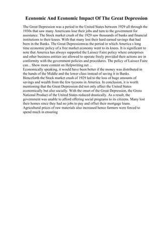 Economic And Economic Impact Of The Great Depression
The Great Depression was a period in the United States between 1929 all through the
1930s that saw many Americans lose their jobs and turn to the government for
assistance. The Stock market crush of the 1929 saw thousands of banks and financial
institutions to their knees. With that many lost their hard earned savings that had
been in the Banks. The Great Depressionwas the period in which America s long
time economic policy of a free market economy went to its knees. It is significant to
note that America has always supported the Laissez Faire policy where enterprises
and other business entities are allowed to operate freely provided their actions are in
conformity with the government policies and procedures. The policy of Laissez Faire
can... Show more content on Helpwriting.net ...
Economically speaking, it would have been better if the money was distributed in
the hands of the Middle and the lower class instead of saving it in Banks.
Henceforth the Stock market crush of 1929 led to the loss of huge amounts of
savings and wealth from the few tycoons in America. In conclusion, it is worth
mentioning that the Great Depression did not only affect the United States
economically but also socially. With the onset of the Great Depression, the Gross
National Product of the United States reduced drastically. As a result, the
government was unable to afford offering social programs to its citizens. Many lost
their homes since they had no jobs to pay and offset their mortgage loans.
Agricultural prices of raw materials also increased hence farmers were forced to
spend much in ensuring
 