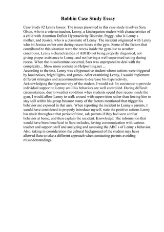 Robbin Case Study Essay
Case Study #2 Lenny Issues: The issues presented in this case study involves Sara
Olson, who is a veteran teacher, Lenny, a kindergarten student with characteristics of
a child with Attention Deficit Hyperactivity Disorder, Peggy, who is Lenny s
mother, and Jessica, who is a classmate of Lenny. The incident originated with Lenny
who bit Jessica on her arm during recess hours at the gym. Some of the factors that
contributed to this situation were the recess inside the gym due to weather
conditions, Lenny s characteristics of ADHD not being properly diagnosed, not
giving proper assistance to Lenny, and not having a well supervised setting during
recess. When the misadventure occurred, Sara was unprepared to deal with the
complexity... Show more content on Helpwriting.net ...
According to the text, Lenny was a hyperactive student whose actions were triggered
by loud noises, bright lights, and games. After examining Lenny, I would implement
different strategies and accommodations to decrease his hyperactivity.
Acknowledging the hyperactivity of the student, I would ask for assistance to provide
individual support to Lenny until his behaviors are well controlled. During difficult
circumstances, due to weather condition when students spend their recess inside the
gym, I would allow Lenny to walk around with supervision rather than forcing him to
stay still within his group because many of the factors mentioned that trigger his
behavior are exposed in that area. When reporting the incident to Lenny s parents, I
would have considered to properly introduce myself, state the positive actions Lenny
has made throughout that period of time, ask parents if they had seen similar
behavior at home, and then explain the incident. Knowledge: The information that
would have been beneficial to Sara includes, having communication with various
teacher and support staff and analyzing and assessing the ABC s of Lenny s behavior.
Also, taking in consideration the cultural background of the student may have
allowed Sara to take a different approach when contacting parents avoiding
misunderstandings.
 