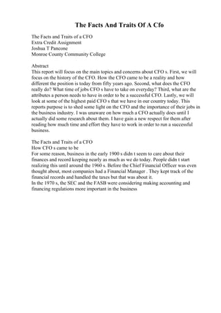 The Facts And Traits Of A Cfo
The Facts and Traits of a CFO
Extra Credit Assignment
Joshua T Pancone
Monroe County Community College
Abstract
This report will focus on the main topics and concerns about CFO s. First, we will
focus on the history of the CFO. How the CFO came to be a reality and how
different the position is today from fifty years ago. Second, what does the CFO
really do? What time of jobs CFO s have to take on everyday? Third, what are the
attributes a person needs to have in order to be a successful CFO. Lastly, we will
look at some of the highest paid CFO s that we have in our country today. This
reports purpose is to shed some light on the CFO and the importance of their jobs in
the business industry. I was unaware on how much a CFO actually does until I
actually did some research about them. I have gain a new respect for them after
reading how much time and effort they have to work in order to run a successful
business.
The Facts and Traits of a CFO
How CFO s came to be
For some reason, business in the early 1900 s didn t seem to care about their
finances and record keeping nearly as much as we do today. People didn t start
realizing this until around the 1960 s. Before the Chief Financial Officer was even
thought about, most companies had a Financial Manager . They kept track of the
financial records and handled the taxes but that was about it.
In the 1970 s, the SEC and the FASB were considering making accounting and
financing regulations more important in the business
 