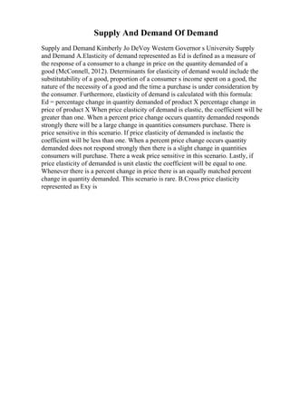 Supply And Demand Of Demand
Supply and Demand Kimberly Jo DeVoy Western Governor s University Supply
and Demand A.Elasticity of demand represented as Ed is defined as a measure of
the response of a consumer to a change in price on the quantity demanded of a
good (McConnell, 2012). Determinants for elasticity of demand would include the
substitutability of a good, proportion of a consumer s income spent on a good, the
nature of the necessity of a good and the time a purchase is under consideration by
the consumer. Furthermore, elasticity of demand is calculated with this formula:
Ed = percentage change in quantity demanded of product X percentage change in
price of product X When price elasticity of demand is elastic, the coefficient will be
greater than one. When a percent price change occurs quantity demanded responds
strongly there will be a large change in quantities consumers purchase. There is
price sensitive in this scenario. If price elasticity of demanded is inelastic the
coefficient will be less than one. When a percent price change occurs quantity
demanded does not respond strongly then there is a slight change in quantities
consumers will purchase. There a weak price sensitive in this scenario. Lastly, if
price elasticity of demanded is unit elastic the coefficient will be equal to one.
Whenever there is a percent change in price there is an equally matched percent
change in quantity demanded. This scenario is rare. B.Cross price elasticity
represented as Exy is
 