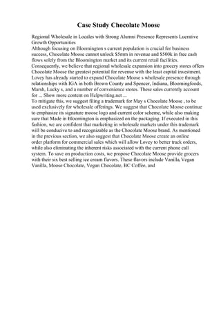 Case Study Chocolate Moose
Regional Wholesale in Locales with Strong Alumni Presence Represents Lucrative
Growth Opportunities
Although focusing on Bloomington s current population is crucial for business
success, Chocolate Moose cannot unlock $5mm in revenue and $500k in free cash
flows solely from the Bloomington market and its current retail facilities.
Consequently, we believe that regional wholesale expansion into grocery stores offers
Chocolate Moose the greatest potential for revenue with the least capital investment.
Lovey has already started to expand Chocolate Moose s wholesale presence through
relationships with IGA in both Brown County and Spencer, Indiana, Bloomingfoods,
Marsh, Lucky s, and a number of convenience stores. These sales currently account
for ... Show more content on Helpwriting.net ...
To mitigate this, we suggest filing a trademark for May s Chocolate Moose , to be
used exclusively for wholesale offerings. We suggest that Chocolate Moose continue
to emphasize its signature moose logo and current color scheme, while also making
sure that Made in Bloomington is emphasized on the packaging. If executed in this
fashion, we are confident that marketing in wholesale markets under this trademark
will be conducive to and recognizable as the Chocolate Moose brand. As mentioned
in the previous section, we also suggest that Chocolate Moose create an online
order platform for commercial sales which will allow Lovey to better track orders,
while also eliminating the inherent risks associated with the current phone call
system. To save on production costs, we propose Chocolate Moose provide grocers
with their six best selling ice cream flavors. These flavors include Vanilla, Vegan
Vanilla, Moose Chocolate, Vegan Chocolate, BC Coffee, and
 