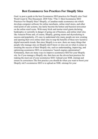 Best Ecommerce Seo Practices For Shopify Sites
Goal: to post a guide to the best Ecommerce SEO practices for Shopify sites Total
Word Count In This Document: 2030 Title: ?The 11 Best Ecommerce SEO
Practices For Shopify Sites? Shopify, a Canadian made ecommerce site which
develops computer software for online merchants, online retail stores, and other
retail point of sale systems, has lately become the hottest and buzziest newcomer
on the online retail scene. With many brick and mortar retail giants declaring
bankruptcy or currently in danger of going out of business, and online retail sites
like Amazon Prime and, of course, Shopify, gaining steam and skyrocketing in
success and popularity, it?s easy to understand why many people are now creating
and opening their own online retail sites to reap the benefits of these new lucrative
digital mercantile trends. But since Shopify is so new, there are many things that
people who manage sites on Shopify don?t know or miss out on when it comes to
ensuring the success of their Shopify site, such as understanding, improving, and
optimizing ecommerce SEO, or ecommerce ?search engines optimization?.
Fortunately, there are many ways to improve ecommerce SEO for your Shopify
site. So if you manage a Shopify site, then here are the eleven best practices for
making the most out of your ecommerce SEO. Upload your XML sitemap and
ensure its correctness The first practice you should do when you want to boost your
Shopify site?s ecommerce SEO is to upload an XML sitemap for your
 