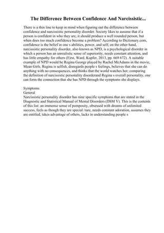 The Difference Between Confidence And Narcissistic...
There is a thin line to keep in mind when figuring out the difference between
confidence and narcissistic personality disorder. Society likes to assume that if a
person is confident in who they are, it should produce a well rounded person, but
when does too much confidence become a problem? According to Dictionary.com,
confidence is the belief in one s abilities, power, and self; on the other hand,
narcissistic personality disorder, also known as NPD, is a psychological disorder in
which a person has an unrealistic sense of superiority, needs constant attention, and
has little empathy for others (First, Ward, Kupfer, 2013, pp. 669 672). A suitable
example of NPD would be Regina George played by Rachel McAdams in the movie,
Mean Girls. Regina is selfish, disregards people s feelings, believes that she can do
anything with no consequences, and thinks that the world watches her; comparing
the definition of narcissistic personality disorderand Regina s overall personality, one
can form the connection that she has NPD through the symptoms she displays.
Symptoms
General
Narcissistic personality disorder has nine specific symptoms that are stated in the
Diagnostic and Statistical Manual of Mental Disorders (DSM V). This is the contents
of this list: an immense sense of pomposity, obsessed with dreams of unlimited
success, feels as though they are special /rare, needs constant adoration, assumes they
are entitled, takes advantage of others, lacks in understanding people s
 