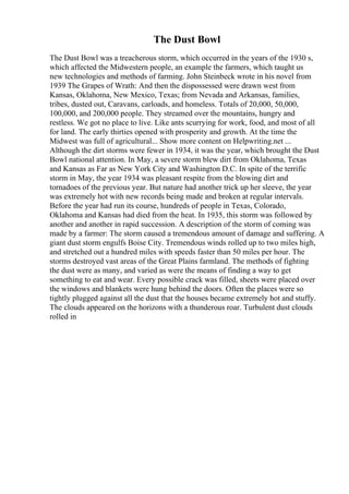 The Dust Bowl
The Dust Bowl was a treacherous storm, which occurred in the years of the 1930 s,
which affected the Midwestern people, an example the farmers, which taught us
new technologies and methods of farming. John Steinbeck wrote in his novel from
1939 The Grapes of Wrath: And then the dispossessed were drawn west from
Kansas, Oklahoma, New Mexico, Texas; from Nevada and Arkansas, families,
tribes, dusted out, Caravans, carloads, and homeless. Totals of 20,000, 50,000,
100,000, and 200,000 people. They streamed over the mountains, hungry and
restless. We got no place to live. Like ants scurrying for work, food, and most of all
for land. The early thirties opened with prosperity and growth. At the time the
Midwest was full of agricultural... Show more content on Helpwriting.net ...
Although the dirt storms were fewer in 1934, it was the year, which brought the Dust
Bowl national attention. In May, a severe storm blew dirt from Oklahoma, Texas
and Kansas as Far as New York City and Washington D.C. In spite of the terrific
storm in May, the year 1934 was pleasant respite from the blowing dirt and
tornadoes of the previous year. But nature had another trick up her sleeve, the year
was extremely hot with new records being made and broken at regular intervals.
Before the year had run its course, hundreds of people in Texas, Colorado,
Oklahoma and Kansas had died from the heat. In 1935, this storm was followed by
another and another in rapid succession. A description of the storm of coming was
made by a farmer: The storm caused a tremendous amount of damage and suffering. A
giant dust storm engulfs Boise City. Tremendous winds rolled up to two miles high,
and stretched out a hundred miles with speeds faster than 50 miles per hour. The
storms destroyed vast areas of the Great Plains farmland. The methods of fighting
the dust were as many, and varied as were the means of finding a way to get
something to eat and wear. Every possible crack was filled, sheets were placed over
the windows and blankets were hung behind the doors. Often the places were so
tightly plugged against all the dust that the houses became extremely hot and stuffy.
The clouds appeared on the horizons with a thunderous roar. Turbulent dust clouds
rolled in
 