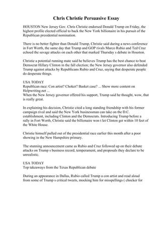 Chris Christie Persuasive Essay
HOUSTON New Jersey Gov. Chris Christie endorsed Donald Trump on Friday, the
highest profile elected official to back the New York billionaire in his pursuit of the
Republican presidential nomination.
There is no better fighter than Donald Trump, Christie said during a news conference
in Fort Worth, the same day that Trump and GOP rivals Marco Rubio and Ted Cruz
echoed the savage attacks on each other that marked Thursday s debate in Houston.
Christie a potential running mate said he believes Trump has the best chance to beat
Democrat Hillary Clinton in the fall election; the New Jersey governor also defended
Trump against attacks by Republicans Rubio and Cruz, saying that desperate people
do desperate things.
USA TODAY
Republican race: Con artist? Choker? Basket case? ... Show more content on
Helpwriting.net ...
When the New Jersey governor offered his support, Trump said he thought, wow, that
is really great.
In explaining his decision, Christie cited a long standing friendship with his former
campaign rival and said the New York businessman can take on the D.C.
establishment, including Clinton and the Democrats. Introducing Trump before a
rally in Fort Worth, Christie said the billionaire won t let Clinton get within 10 feet of
the White House.
Christie himself pulled out of the presidential race earlier this month after a poor
showing in the New Hampshire primary.
The stunning announcement came as Rubio and Cruz followed up on their debate
attacks on Trump s business record, temperament, and proposals they declare to be
unrealistic.
USA TODAY
Top takeaways from the Texas Republican debate
During an appearance in Dallas, Rubio called Trump a con artist and read aloud
from some of Trump s critical tweets, mocking him for misspellings ( chocker for
 