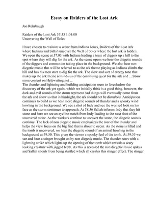 Essay on Raiders of the Lost Ark
Jon Rohrbaugh
Raiders of the Lost Ark 57:33 1:01:00
Uncovering the Well of Soles
I have chosen to evaluate a scene from Indiana Jones, Raiders of the Lost Ark
where Indiana and Sallah uncover the Well of Soles where the lost ark is hidden.
We open the scene at 57:03 with Indiana leading a team of diggers up a hill to the
spot where they will dig for the ark. As the scene opens we hear the diegetic sounds
of the diggers and commotion taking place in the background. We also hear non
diegetic music that will be referred to as the ark theme playing as Indiana climbs the
hill and has his men start to dig for the ark. The slow and sort of creepy tone that
makes up the ark theme reminds us of the continuing quest for the ark and ... Show
more content on Helpwriting.net ...
The thunder and lightning and building anticipation seem to foreshadow the
discovery of the ark yet again, which we initially think is a good thing, however, the
dark and evil sounds of the storm represent bad things will eventually come from
the ark and show us that in hindsight, the ark should not be disturbed. Anticipation
continues to build as we hear more diegetic sounds of thunder and a spooky wind
howling in the background. We see a shot of Indy and see the worried look on his
face as the storm continues to approach. At 58:56 Sallah informs Indy that they hit
stone and here we see an eyeline match from Indy leading to the next shot of the
uncovered stone. As the workers continue to uncover the stone, the diegetic sounds
continue. The lack of non diegetic music emphasizes the roar of the thunder and
helps the view focus on the big find that is about to occur. As the stone is lifted and
the tomb is uncovered, we hear the diegetic sound of an animal howling in the
background at 59:50. This gives the viewer a spooky feel of the tomb. At 59:55 we
see and hear a stinger brought on by non diegetic music. The thunder roars with a
lightning strike which lights up the opening of the tomb which reveals a scary
looking creature with jagged teeth. As this is revealed the non diegetic music spikes
and Sallah shouts from being startled which all creates this stinger effect. The stinger
 