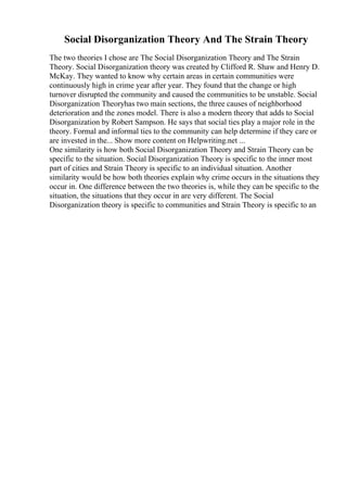 Social Disorganization Theory And The Strain Theory
The two theories I chose are The Social Disorganization Theory and The Strain
Theory. Social Disorganization theory was created by Clifford R. Shaw and Henry D.
McKay. They wanted to know why certain areas in certain communities were
continuously high in crime year after year. They found that the change or high
turnover disrupted the community and caused the communities to be unstable. Social
Disorganization Theoryhas two main sections, the three causes of neighborhood
deterioration and the zones model. There is also a modern theory that adds to Social
Disorganization by Robert Sampson. He says that social ties play a major role in the
theory. Formal and informal ties to the community can help determine if they care or
are invested in the... Show more content on Helpwriting.net ...
One similarity is how both Social Disorganization Theory and Strain Theory can be
specific to the situation. Social Disorganization Theory is specific to the inner most
part of cities and Strain Theory is specific to an individual situation. Another
similarity would be how both theories explain why crime occurs in the situations they
occur in. One difference between the two theories is, while they can be specific to the
situation, the situations that they occur in are very different. The Social
Disorganization theory is specific to communities and Strain Theory is specific to an
 