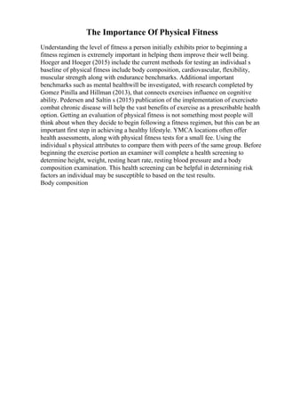The Importance Of Physical Fitness
Understanding the level of fitness a person initially exhibits prior to beginning a
fitness regimen is extremely important in helping them improve their well being.
Hoeger and Hoeger (2015) include the current methods for testing an individual s
baseline of physical fitness include body composition, cardiovascular, flexibility,
muscular strength along with endurance benchmarks. Additional important
benchmarks such as mental healthwill be investigated, with research completed by
Gomez Pinilla and Hillman (2013), that connects exercises influence on cognitive
ability. Pedersen and Saltin s (2015) publication of the implementation of exerciseto
combat chronic disease will help the vast benefits of exercise as a prescribable health
option. Getting an evaluation of physical fitness is not something most people will
think about when they decide to begin following a fitness regimen, but this can be an
important first step in achieving a healthy lifestyle. YMCA locations often offer
health assessments, along with physical fitness tests for a small fee. Using the
individual s physical attributes to compare them with peers of the same group. Before
beginning the exercise portion an examiner will complete a health screening to
determine height, weight, resting heart rate, resting blood pressure and a body
composition examination. This health screening can be helpful in determining risk
factors an individual may be susceptible to based on the test results.
Body composition
 