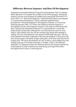 Difference Between Sequence And Rate Of Development
Assignment Understand Child and Young Person Development Task A Complete
tables; Questions A1 Complete the six tables on the following pages, showing the
sequence and rate of development for children and young people from birth to 19
years. (506 1.1) 1. Physical development 2. Intellectual and cognitive development
3. Communication development 4. Social, emotional and behavioural
development 5. Moral development 6. Development of Identity A2 Answer the
following questions (506 1.2) 1.What is the difference between sequence of
development and rate of development? Sequence is the order in which things take
place, looking at developmental milestones it is expected that by a certain age
certain things will take place although this is not necessarily the same for every
child ie: some children may miss out the crawling stage and go from standing to
walking. The rate of development is the speed in which things take place. The rate
of development from birth is rapid due to the brain development, it slows down and
then increases again with further changes taking place in the brain when they hit the
teenage years. The rate of development can vary in each ie: some children may start
walking at the age of 10 months and others 13 months. 2.Why is the difference
important? It is important to know the difference between the sequence and the rate
of development in order to identify any needs during each stage of the child s
development and is used as a monitoring tool.
 