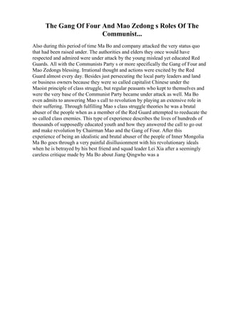 The Gang Of Four And Mao Zedong s Roles Of The
Communist...
Also during this period of time Ma Bo and company attacked the very status quo
that had been raised under. The authorities and elders they once would have
respected and admired were under attack by the young mislead yet educated Red
Guards. All with the Communists Party s or more specifically the Gang of Four and
Mao Zedongs blessing. Irrational thought and actions were excited by the Red
Guard almost every day. Besides just persecuting the local party leaders and land
or business owners because they were so called capitalist Chinese under the
Maoist principle of class struggle, but regular peasants who kept to themselves and
were the very base of the Communist Party became under attack as well. Ma Bo
even admits to answering Mao s call to revolution by playing an extensive role in
their suffering. Through fulfilling Mao s class struggle theories he was a brutal
abuser of the people when as a member of the Red Guard attempted to reeducate the
so called class enemies. This type of experience describes the lives of hundreds of
thousands of supposedly educated youth and how they answered the call to go out
and make revolution by Chairman Mao and the Gang of Four. After this
experience of being an idealistic and brutal abuser of the people of Inner Mongolia
Ma Bo goes through a very painful disillusionment with his revolutionary ideals
when he is betrayed by his best friend and squad leader Lei Xia after a seemingly
careless critique made by Ma Bo about Jiang Qingwho was a
 
