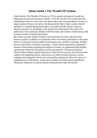 Adam Smith s The Wealth Of Nations
Adam Smith s The Wealth of Nations in 1776 is usually considered to mark the
beginning of classical economics (Smith, 1776). He was the first to articulate that
international trade was not a zero sum game and it was counterproductive to have a
single minded reliance on exports. He proposed the theory that a country should
specialize in manufacturing goods that it can make with the fewest resources,
therefore giving it an advantage in the production of that good. This allows for
global out to be maximized, thereby with free trade each country would end up with
a greater number of goods than before.
His notion was that wealth of nation is determined by its labor and not by the
amount of gold. In addition, he stated that when two nations participate in free trade
there is an increase in total wealth as both nations see a profit in exchange. Widely
known as the father of modern economics , Adam Smith contributed a significant
amount of knowledge regarding the political economy. It emphasized that markets
operate best without the interference of the government. Classical economists
observed that markets regulate themselves when free of coercion. He referred to the
markets self regulating nature, when buyers are able to choose between various
suppliers and companies who do not successfully compete are allowed to fail, as a
metaphorical invisible hand , which moves markets towards natural equilibrium.
During the industrial revolution, Britain embraced free trade and Smith s
 