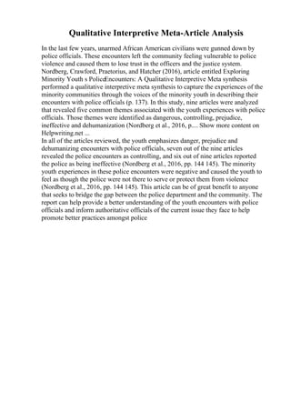 Qualitative Interpretive Meta-Article Analysis
In the last few years, unarmed African American civilians were gunned down by
police officials. These encounters left the community feeling vulnerable to police
violence and caused them to lose trust in the officers and the justice system.
Nordberg, Crawford, Praetorius, and Hatcher (2016), article entitled Exploring
Minority Youth s PoliceEncounters: A Qualitative Interpretive Meta synthesis
performed a qualitative interpretive meta synthesis to capture the experiences of the
minority communities through the voices of the minority youth in describing their
encounters with police officials (p. 137). In this study, nine articles were analyzed
that revealed five common themes associated with the youth experiences with police
officials. Those themes were identified as dangerous, controlling, prejudice,
ineffective and dehumanization (Nordberg et al., 2016, p.... Show more content on
Helpwriting.net ...
In all of the articles reviewed, the youth emphasizes danger, prejudice and
dehumanizing encounters with police officials, seven out of the nine articles
revealed the police encounters as controlling, and six out of nine articles reported
the police as being ineffective (Nordberg et al., 2016, pp. 144 145). The minority
youth experiences in these police encounters were negative and caused the youth to
feel as though the police were not there to serve or protect them from violence
(Nordberg et al., 2016, pp. 144 145). This article can be of great benefit to anyone
that seeks to bridge the gap between the police department and the community. The
report can help provide a better understanding of the youth encounters with police
officials and inform authoritative officials of the current issue they face to help
promote better practices amongst police
 