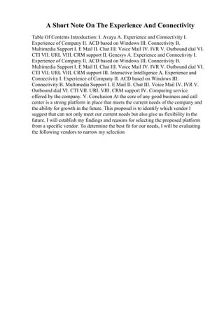 A Short Note On The Experience And Connectivity
Table Of Contents Introduction: I. Avaya A. Experience and Connectivity I.
Experience of Company II. ACD based on Windows III. Connectivity B.
Multimedia Support I. E Mail II. Chat III. Voice Mail IV. IVR V. Outbound dial VI.
CTI VII. URL VIII. CRM support II. Genesys A. Experience and Connectivity I.
Experience of Company II. ACD based on Windows III. Connectivity B.
Multimedia Support I. E Mail II. Chat III. Voice Mail IV. IVR V. Outbound dial VI.
CTI VII. URL VIII. CRM support III. Interactive Intelligence A. Experience and
Connectivity I. Experience of Company II. ACD based on Windows III.
Connectivity B. Multimedia Support I. E Mail II. Chat III. Voice Mail IV. IVR V.
Outbound dial VI. CTI VII. URL VIII. CRM support IV. Comparing service
offered by the company. V. Conclusion At the core of any good business and call
center is a strong platform in place that meets the current needs of the company and
the ability for growth in the future. This proposal is to identify which vendor I
suggest that can not only meet our current needs but also give us flexibility in the
future. I will establish my findings and reasons for selecting the proposed platform
from a specific vendor. To determine the best fit for our needs, I will be evaluating
the following vendors to narrow my selection
 