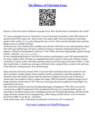 The History of Television Essay
History of television and its influence on people lives. How did television revolutionize the world?
TV, more commonly known as 'television' is one of the greatest inventions of the 20th century. In
ancient Greek tГЁle means 'far', and in Latin visio means sight. From my perspective and many
people of the world television has changed the way we live. Television has brought many amazing
things, however nothing is perfect.
Television sets were commercially available since the late 1920s but in very small quantities. Since
then television had become a bit more common in houses or business institutions because of it's
purposes. Which are entertainment, and news. In the 1950s, television shaped public opinion among
citizens. After the...show more content...
It was a breakthrough because it was the first one that would properly work. He demonstrated this
by using a Nipkow disk, the disk was segregated into three sections, where each of those sections
consisted of a spiral system with holes and them being covered by green, blue and red filter. As the
disk would rotate, it would scan an image in all three colors, using all three systems with each turn
of the disk this would generate a full colored image.
Early electronic television Around 1930, it was seen that mechanical television would never be
able to produce a proper quality which could be used for commercials and other programs. An
electronic television needs a picture tube this allowed to display the picture and an electronic
camera tube was needed in order to capture the image. Philo Farnsworth, produced images on his
image dissector camera tube in 1927. However, the image dissector required too much light to be
practical for television.
One of the first electronic television broadcasting began in England in 1936. This was used for
several years as BBC broadcasted 30 line mechanical television, by using the Baird system. As
stated above the Baird system used a mechanical camera for filmed programming, and Farnsworth
image dissector cameras for live programming. After testing out both system it was an obvious
decision for BBC to use the all – electronic.
In the united states, they realized the true potential of television. RCA introduced
Get more content on HelpWriting.net
 