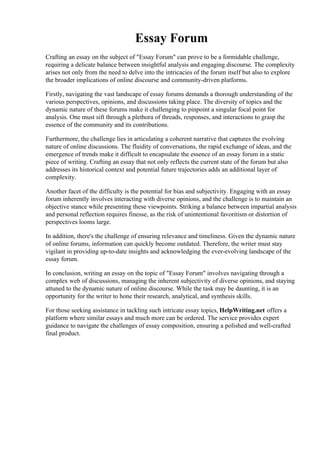 Essay Forum
Crafting an essay on the subject of "Essay Forum" can prove to be a formidable challenge,
requiring a delicate balance between insightful analysis and engaging discourse. The complexity
arises not only from the need to delve into the intricacies of the forum itself but also to explore
the broader implications of online discourse and community-driven platforms.
Firstly, navigating the vast landscape of essay forums demands a thorough understanding of the
various perspectives, opinions, and discussions taking place. The diversity of topics and the
dynamic nature of these forums make it challenging to pinpoint a singular focal point for
analysis. One must sift through a plethora of threads, responses, and interactions to grasp the
essence of the community and its contributions.
Furthermore, the challenge lies in articulating a coherent narrative that captures the evolving
nature of online discussions. The fluidity of conversations, the rapid exchange of ideas, and the
emergence of trends make it difficult to encapsulate the essence of an essay forum in a static
piece of writing. Crafting an essay that not only reflects the current state of the forum but also
addresses its historical context and potential future trajectories adds an additional layer of
complexity.
Another facet of the difficulty is the potential for bias and subjectivity. Engaging with an essay
forum inherently involves interacting with diverse opinions, and the challenge is to maintain an
objective stance while presenting these viewpoints. Striking a balance between impartial analysis
and personal reflection requires finesse, as the risk of unintentional favoritism or distortion of
perspectives looms large.
In addition, there's the challenge of ensuring relevance and timeliness. Given the dynamic nature
of online forums, information can quickly become outdated. Therefore, the writer must stay
vigilant in providing up-to-date insights and acknowledging the ever-evolving landscape of the
essay forum.
In conclusion, writing an essay on the topic of "Essay Forum" involves navigating through a
complex web of discussions, managing the inherent subjectivity of diverse opinions, and staying
attuned to the dynamic nature of online discourse. While the task may be daunting, it is an
opportunity for the writer to hone their research, analytical, and synthesis skills.
For those seeking assistance in tackling such intricate essay topics, HelpWriting.net offers a
platform where similar essays and much more can be ordered. The service provides expert
guidance to navigate the challenges of essay composition, ensuring a polished and well-crafted
final product.
Essay Forum Essay Forum
 