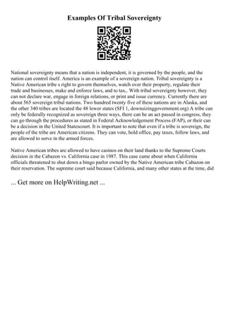 Examples Of Tribal Sovereignty
National sovereignty means that a nation is independent, it is governed by the people, and the
nation can control itself. America is an example of a sovereign nation. Tribal sovereignty is a
Native American tribe s right to govern themselves, watch over their property, regulate their
trade and businesses, make and enforce laws, and to tax,. With tribal sovereignty however, they
can not declare war, engage in foreign relations, or print and issue currency. Currently there are
about 565 sovereign tribal nations. Two hundred twenty five of these nations are in Alaska, and
the other 340 tribes are located the 48 lower states (SFI 1, downsizinggovernment.org) A tribe can
only be federally recognized as sovereign three ways, there can be an act passed in congress, they
can go through the procedures as stated in Federal Acknowledgement Process (FAP), or their can
be a decision in the United Statescourt. It is important to note that even if a tribe is sovereign, the
people of the tribe are American citizens. They can vote, hold office, pay taxes, follow laws, and
are allowed to serve in the armed forces.
Native American tribes are allowed to have casinos on their land thanks to the Supreme Courts
decision in the Cabazon vs. California case in 1987. This case came about when California
officials threatened to shut down a bingo parlor owned by the Native American tribe Cabazon on
their reservation. The supreme court said because California, and many other states at the time, did
... Get more on HelpWriting.net ...
 
