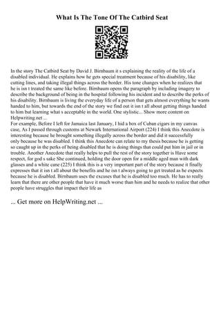 What Is The Tone Of The Catbird Seat
In the story The Catbird Seat by David J. Birnbaum it s explaining the reality of the life of a
disabled individual. He explains how he gets special treatment because of his disability, like
cutting lines, and taking illegal things across the border. His tone changes when he realizes that
he is isn t treated the same like before. Birnbaum opens the paragraph by including imagery to
describe the background of being in the hospital following his incident and to describe the perks of
his disability. Birnbaum is living the everyday life of a person that gets almost everything he wants
handed to him, but towards the end of the story we find out it isn t all about getting things handed
to him but learning what s acceptable in the world. One stylistic... Show more content on
Helpwriting.net ...
For example, Before I left for Jamaica last January, I hid a box of Cuban cigars in my canvas
case, As I passed through customs at Newark International Airport (224) I think this Anecdote is
interesting because he brought something illegally across the border and did it successfully
only because he was disabled. I think this Anecdote can relate to my thesis because he is getting
so caught up in the perks of being disabled that he is doing things that could put him in jail or in
trouble. Another Anecdote that really helps to pull the rest of the story together is Have some
respect, for god s sake She continued, holding the door open for a middle aged man with dark
glasses and a white cane (225) I think this is a very important part of the story because it finally
expresses that it isn t all about the benefits and he isn t always going to get treated as he expects
because he is disabled. Birnbaum uses the excuses that he is disabled too much. He has to really
learn that there are other people that have it much worse than him and he needs to realize that other
people have struggles that impact their life as
... Get more on HelpWriting.net ...
 