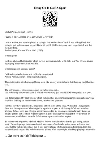 Essay On Is Golf A Sport
Global Perspectives 2015/2016
IS GOLF REGARDED AS A GAME OR A SPORT?
I was a pitcher, and my dad played in college. The hardest day of my life was telling him I was
going to quit to focus more on golf. But with golf, I felt like the game can t be perfected, and that
motivated me.
Jordan Spieth, Current World No.1 (2015)
What is golf?
Golf is a club and ball sport in which players use various clubs to hit balls in a 9 or 18 hole course
by playing as few strokes as possible.
What makes golf a unique game?
Golf is deceptively simple and endlessly complicated.
Arnold Palmer,former 7 time major champion.
Though from the introduction golf may seem like an easy sport to learn, but there are its difficulties
to it.
The golf course ... Show more content on Helpwriting.net ...
In a website by thesportster.com, it tells 10 reasons why golf should NOT be regarded as a sport.
In a debate created by ProCon.org, which calls itself as a nonpartisan research organization devoted
to critical thinking on controversial issues, it asked that question.
For this, they have presented 12 arguments of both sides of the issue. Within the 12 arguments
there was the argument of whether golf is a game or a sport in dictionary definition. Merriam
Webster defines sport as a physical activity engaged in for pleasure: a particular activity (as an
athletic game). But Merriam Webster defines a game as an activity engaged in for diversion or
amusement, which better suits the definition as a game rather than a sport.
To counter that argument, a British Medical Journal s studies show that the golf swing uses at
least 17 muscle groups in the coordinated movement of the hands, wrists, arms, abdomen, and
legs. But the website also states that if golf can be played while drinking and smoking, then it is
not considered a sport. The website shows a picture of an overweight John Daly playing a shot while
... Get more on HelpWriting.net ...
 