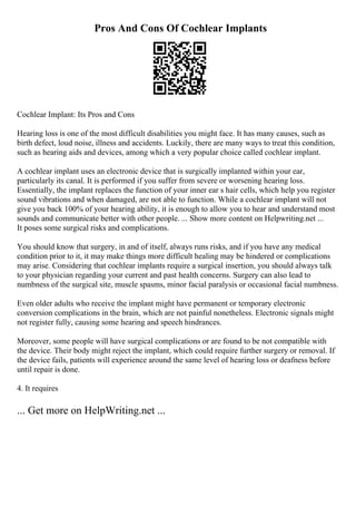 Pros And Cons Of Cochlear Implants
Cochlear Implant: Its Pros and Cons
Hearing loss is one of the most difficult disabilities you might face. It has many causes, such as
birth defect, loud noise, illness and accidents. Luckily, there are many ways to treat this condition,
such as hearing aids and devices, among which a very popular choice called cochlear implant.
A cochlear implant uses an electronic device that is surgically implanted within your ear,
particularly its canal. It is performed if you suffer from severe or worsening hearing loss.
Essentially, the implant replaces the function of your inner ear s hair cells, which help you register
sound vibrations and when damaged, are not able to function. While a cochlear implant will not
give you back 100% of your hearing ability, it is enough to allow you to hear and understand most
sounds and communicate better with other people. ... Show more content on Helpwriting.net ...
It poses some surgical risks and complications.
You should know that surgery, in and of itself, always runs risks, and if you have any medical
condition prior to it, it may make things more difficult healing may be hindered or complications
may arise. Considering that cochlear implants require a surgical insertion, you should always talk
to your physician regarding your current and past health concerns. Surgery can also lead to
numbness of the surgical site, muscle spasms, minor facial paralysis or occasional facial numbness.
Even older adults who receive the implant might have permanent or temporary electronic
conversion complications in the brain, which are not painful nonetheless. Electronic signals might
not register fully, causing some hearing and speech hindrances.
Moreover, some people will have surgical complications or are found to be not compatible with
the device. Their body might reject the implant, which could require further surgery or removal. If
the device fails, patients will experience around the same level of hearing loss or deafness before
until repair is done.
4. It requires
... Get more on HelpWriting.net ...
 