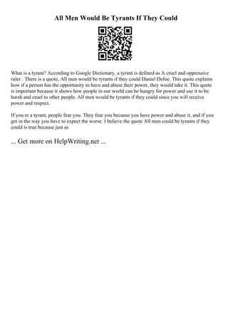 All Men Would Be Tyrants If They Could
What is a tyrant? According to Google Dictionary, a tyrant is defined as A cruel and oppressive
ruler . There is a quote, All men would be tyrants if they could Daniel Defoe. This quote explains
how if a person has the opportunity to have and abuse their power, they would take it. This quote
is important because it shows how people in our world can be hungry for power and use it to be
harsh and cruel to other people. All men would be tyrants if they could since you will receive
power and respect.
If you re a tyrant, people fear you. They fear you because you have power and abuse it, and if you
get in the way you have to expect the worse. I believe the quote All men could be tyrants if they
could is true because just as
... Get more on HelpWriting.net ...
 