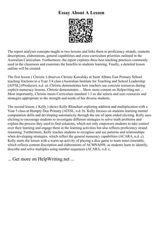Essay About A Lesson
The report analyses concepts taught in two lessons and links them to proficiency strands, contents
descriptions, elaborations, general capabilities and cross curriculum priorities outlined in the
Australian Curriculum. Furthermore, the report explores three best teaching practices commonly
used in the classroom and examines the benefits to students learning. Finally, a detailed lesson
outline will be created.
The first lesson ( Christie ) observes Christie Kawalsky at Saint Albans East Primary School
teaching fractions to a Year 3/4 class (Australian Institute for Teaching and School Leadership
[AITSL] (Producer), n.d. a). Christie demonstrates how teachers use concrete resources during
explicit numeracy lessons. Christie demonstrates ... Show more content on Helpwriting.net ...
Most importantly, Christie meets Curriculum standard 1.3 as she selects and uses resources and
strategies appropriate to the strength and needs of her diverse students.
The second lesson, ( Kelly ) shows Kelly Rhinehart exploring addition and multiplication with a
Year 5 class at Humpty Doo Primary (AITSL, n.d. b). Kelly focuses on students learning mental
computation skills and developing automaticity through the use of open ended eliciting. Kelly uses
eliciting to encourage students to investigate different strategies to solve math problems and
explain the process they used to find solutions, which not only empowers students to take control
over their learning and engage them in the learning activities but also reflects proficiency strand
reasoning. Furthermore, Kelly teaches students to recognise and use patterns and relationships
when developing strategies, which reflect the general numeracy capabilities (ACARA, n.d. c).
Kelly starts the lesson with a warm up activity of playing a dice game to learn nines timetable,
which reflects content description and elaborations of ACMNA098, as students learn to identify,
describe and solve multiples using number sequences (ACARA, n.d. c,
... Get more on HelpWriting.net ...
 