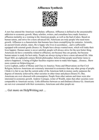 Affluenza Synthesis
A new has entered the American vocabulary: affluenza. Affluenza is defined as the unsustainable
addiction to economic growth. Many scholars, writers, and comedians have made America s
affluenza mentality as a warning to the American people, as well as the bud of jokes. Based on
human nature, and strive for a more advanced life; Americans are truly people who need more
growth. Affluenza is a characteristic that humans have been exemplifying for centuries. Aristotle,
an ancient Greek scholar, states, He is happy who lives in accordance... and is sufficiently
equipped with external goods (Source A). People have always wanted more, which will make their
lives happier. Human nature is never satisfied, people will always strive for the next better thing.
Americans do have a mentality related to affluenza, not because they are greedy, but because
human nature is ready for best entity. People are always trying to have a more advanced life. John
Stuart Mill, an eighteenth century British philosopher, believed that people need better items to
achieve happiness. A being of higher faculties requires more to make him happy... (Source... Show
more content on Helpwriting.net ...
Lewis Lapham, author of Money and Class in America: Notes and Observations on Our Civil
Religion, believes Americans are extremely interested in economics than any other group of people.
I think it is fair to say that the current ardor of the American faith in money easily surpasses the
degrees of intensity achieved by other societies in other times and places (Source F). But,
Americans are over obsessed with consumption. People from other nations and times were also
interested in economic growth. Andrew Carnegie, writer of Wealth, states that other societies were
comparable to American society. Little difference between us and (Indians) (Source G). Americans
are not over consumed with their economics, Americans and other people are
... Get more on HelpWriting.net ...
 