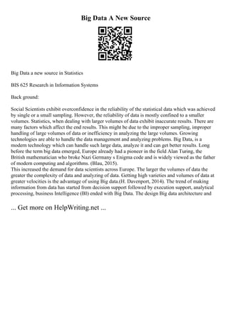Big Data A New Source
Big Data a new source in Statistics
BIS 625 Research in Information Systems
Back ground:
Social Scientists exhibit overconfidence in the reliability of the statistical data which was achieved
by single or a small sampling. However, the reliability of data is mostly confined to a smaller
volumes. Statistics, when dealing with larger volumes of data exhibit inaccurate results. There are
many factors which affect the end results. This might be due to the improper sampling, improper
handling of large volumes of data or inefficiency in analyzing the large volumes. Growing
technologies are able to handle the data management and analyzing problems. Big Data, is a
modern technology which can handle such large data, analyze it and can get better results. Long
before the term big data emerged, Europe already had a pioneer in the field Alan Turing, the
British mathematician who broke Nazi Germany s Enigma code and is widely viewed as the father
of modern computing and algorithms. (Blau, 2015).
This increased the demand for data scientists across Europe. The larger the volumes of data the
greater the complexity of data and analyzing of data. Getting high varieties and volumes of data at
greater velocities is the advantage of using Big data.(H. Davenport, 2014). The trend of making
information from data has started from decision support followed by execution support, analytical
processing, business Intelligence (BI) ended with Big Data. The design Big data architecture and
... Get more on HelpWriting.net ...
 