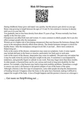 Risk Of Osteoporosis
During childhood, bones grow and repair very quickly, but this process gets slower as you age.
Bones stop growing in length between the ages of 16 and 18, but continue to increase in density
until you re in your late 20s.
You gradually start to lose bone density from about 35 years of age. Women normally lose bone
rapidly in the first few years.
Osteoporosis can affect both men and women. It s more common in elderly people, but it can also
affect younger people after the menopause.
Women are at a higher risk of developing osteoporosis than men because the hormone changes that
occur in the menopause directly affects bone density. The female hormone estrogen is critical for
healthy bones. After the menopause estrogen levels fall, it can lead ... Show more content on
Helpwriting.net ...
Early in the course of the disease, osteoporosis may cause no symptoms. Later, it some signals
may include dull pain in the bones or muscles, particularly low back pain or neck pain.
Later in the course of the disease, sharp pains may come on suddenly. The pain may not radiate but
it may be made worse by activity that puts weight on the area. It sometimes is accompanied by
tenderness, and generally begins to subside in one week. Pain may linger more than three months.
In older people, a fractured bone can be very serious and result in long term disability for that
person. For example, a hip fracture may lead to long term mobility problems. Sometimes a cough
or sneeze can cause a rib fracture or the partial collapse of one of the bones of the spine.
Although a fracture is the first sign of osteoporosis, some older people develop the characteristic
of bending forward. It happens when the bones in the spine have fractured, making it difficult to
support the weight of the body. A loss of height happens and this posture is known as a dowager s
... Get more on HelpWriting.net ...
 