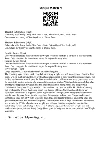Weight Watchers
Threat of Substitution: (High)
Relatively high: Jenny Craig, Slim Fast, eDiets, Atkins Diet, Pills, Book, etc!!!
Consumers have many different options to choose from.
Threat of Substitution: (High)
Relatively high: Jenny Craig, Slim Fast, eDiets, Atkins Diet, Pills, Book, etc!!!
Consumers have many different options to choose from.
Supplier Power: (Low)
Low because there are many alternatives Weight Watchers can turn to in order to stay successful
Smart One: can go to the next farmer to get the vegetables they want.
Supplier Power: (Low)
Low because there are many alternatives Weight Watchers can turn to in order to stay successful
Smart One: can go to the next farmer to get the vegetables they want.
Buyer Power: (High)
Large impact on ... Show more content on Helpwriting.net ...
The company has a proven track record of supporting weight loss and management of weight loss
goals. Weight Watchers customers are loyal and are engaged in their weight loss management. The
on line environment made it easy for those who did not or could not attend weekly meetings with
the same information as those who attended the meeting. Weight Watchers International, Inc takes
an integrated approach to weight loss that includes healthier eating habits and a supportive
environment. Suppliers Weight Watchers International, Inc. was owned by H.J. Heinz Company
that produces the Weight Watchers, Smart One brands of foods. Suppliers have little power
because of the amount of suppliers of the ingredients of these products. Weight Watchers could
simply go to the next farmer for the vegetables they prepare and package. Customers Personal
support is a large part of Weight Watchers does, they hold regular meetings giving the latest and
greatest information, that includes weigh ins. The customers have a large effect on this business as
was seen in the 1990 s when the new weight loss pills and bariatric surgery became the fad.
Substitute products Substitute products include other companies that support weight loss and
produce meal plans, such as Jenny Craig. These types of programs are more expensive than Weight
Watchers,
... Get more on HelpWriting.net ...
 