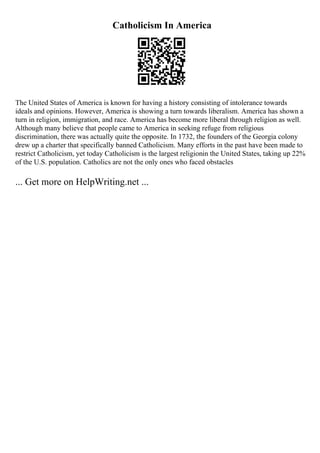 Catholicism In America
The United States of America is known for having a history consisting of intolerance towards
ideals and opinions. However, America is showing a turn towards liberalism. America has shown a
turn in religion, immigration, and race. America has become more liberal through religion as well.
Although many believe that people came to America in seeking refuge from religious
discrimination, there was actually quite the opposite. In 1732, the founders of the Georgia colony
drew up a charter that specifically banned Catholicism. Many efforts in the past have been made to
restrict Catholicism, yet today Catholicism is the largest religionin the United States, taking up 22%
of the U.S. population. Catholics are not the only ones who faced obstacles
... Get more on HelpWriting.net ...
 