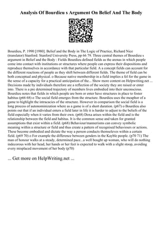 Analysis Of Bourdieu s Argument On Belief And The Body
Bourdieu, P. 1990 [1980]. Belief and the Body in The Logic of Practice, Richard Nice
(translator) Stanford: Stanford University Press, pp 66 79. Three central themes of Bourdieu s
argument in Belief and the Body : Fields Bourdieu defined fields as the arenas in which people
come into contact with institutions or structures where people can express their dispositions and
reproduce themselves in accordance with that particular field. A a concept fields can account for
the different reactions of people as they shift between different fields. The theme of field can be
both conceptual and physical. o Because native membership in a field implies a fel for the game in
the sense of a capacity for a practical anticipation of the... Show more content on Helpwriting.net ...
Decisions made by individuals therefore are a reflection of the society they are raised or enter
into. There is a pre determined trajectory of members lives embodied into their unconscious.
Bourdieu notes that fields in which people are born or enter have structures in place to foster
habitus (p66 68) o The social field emerges from the structure. Bourdieu uses the meaphor of a
game to highlight the intracacies of the structure. However in comparison the social field is a
long process of autonominization where as a game is of a short duration. (p67) o Bourdieu also
points out that if an individual enters a field later in life it is harder to adjust to the beliefs of the
field especially when it varies from their own. (p68) Doxa arises within the field and is the
relationship between the field and habitus. It is the common sense and taken for granted
assumptions that exist within a field. (p68) Behaviour/mannerisms can convey symbolic
meaning within a structure or field and thus create a pattern of recognised behaviours or actions.
These become embodied and dictate the way a person conducts themseleves within a certain
field. (p69 70) o For example the difference between genders in the Kayble people. (p70 71) The
man of honour walks at a steady, determined pace...a well bought up woman, who will do nothing
indecorous with her head, her hands or her feet is expected to walk with a slight stoop, avoiding
every misplaced movement of her body (p70)
... Get more on HelpWriting.net ...
 