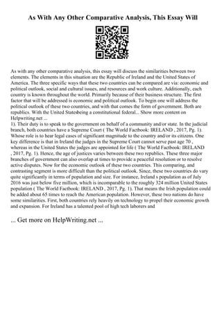As With Any Other Comparative Analysis, This Essay Will
As with any other comparative analysis, this essay will discuss the similarities between two
elements. The elements in this situation are the Republic of Ireland and the United States of
America. The three specific ways that these two countries can be compared are via: economic and
political outlook, social and cultural issues, and resources and work culture. Additionally, each
country is known throughout the world. Primarily because of their business structure. The first
factor that will be addressed is economic and political outlook. To begin one will address the
political outlook of these two countries, and with that comes the form of government. Both are
republics. With the United Statesbeing a constitutional federal... Show more content on
Helpwriting.net ...
1). Their duty is to speak to the government on behalf of a community and/or state. In the judicial
branch, both countries have a Supreme Court ( The World Factbook: IRELAND , 2017, Pg. 1).
Whose role is to hear legal cases of significant magnitude to the country and/or its citizens. One
key difference is that in Ireland the judges in the Supreme Court cannot serve past age 70 ,
whereas in the United States the judges are appointed for life ( The World Factbook: IRELAND
, 2017, Pg. 1). Hence, the age of justices varies between these two republics. These three major
branches of government can also overlap at times to provide a peaceful resolution or to resolve
active disputes. Now for the economic outlook of these two countries. This comparing, and
contrasting segment is more difficult than the political outlook. Since, these two countries do vary
quite significantly in terms of population and size. For instance, Ireland s population as of July
2016 was just below five million, which is incomparable to the roughly 324 million United States
population ( The World Factbook: IRELAND , 2017, Pg. 1). That means the Irish population could
be added about 65 times to reach the American population. However, these two nations do have
some similarities. First, both countries rely heavily on technology to propel their economic growth
and expansion. For Ireland has a talented pool of high tech laborers and
... Get more on HelpWriting.net ...
 
