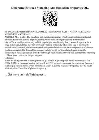 Difference Between Matching And Radiation Properties Of...
SUBWAVELENGTH,RESONANT,COMPACT,RESONANT PATCH ANTENNA LOADED
WITH METAMATERIALS
ANDREA ALU et al(2) The matching and radiation properties of subwavelength resonant patch
antennas filled with double negative,double positive and/or single negative metamaterials
blocks.These configurations may exhibit in principle an arbitrarily low resonant frequency for a
fixed dimension,but they may not necessarily radiate efficiently when their size is electrically
small.Realistic numerical simulation considering material dispersion,losesand presence of antenna
feed are presented.The demand for compact radiators with sufficiently high gain is rapidly
increasing in many application areas.Even through such antenna are very thin compared to operating
... Show more content on Helpwriting.net ...
technique.
When the filling material is homogenous ieОµ1=Оµ2=2Оµ0 the patch has its resonance at f=w
/2ПЂ=2.12GHz.However loading patch with an ENG material can reduce the resonance frequency
in principle without limits.When permittivity Оµ2= 2Оµ0,the rasonsnce frequency may be made
arbitrarily low.The value of plasma frequency
... Get more on HelpWriting.net ...
 