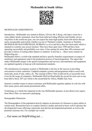 Mcdonalds in South Africa
MCDONALDS ASSIGNMENTS
Introduction : McDonalds was started in Illinois, USA by Mr A Krog, who had a vision for a
value added, family orientated, clean fast food outlet providing efficient and friendly service.
Anywhere in the world one goes, one can expect the same high quality food with menus that are
easily recognisable and trusted, whether you are in Thailand, London, Australia or Namibia.
MCDONALDS OLD FORD ROAD, DURBAN is a sit in and drive thru fast food outlet which is
situated in a central, easy access location. They have been open since 1998 and have been
operating successfully and profitably ever since. It has seating for more than 100 customers and
provides a choice of seating either indoors or outdoors. It also has a ... Show more content on
Helpwriting.net ...
McDonalds follow a world wide standard and have specific franchise requirements in respect of
machinery and equipment used in the production process of meal preparation. The aspect that
makes McDonalds unique is the speed of preparation and services, and machinery and equipment
are updated regularly to keep up with international standards.
The introduction of computer systems to McDonalds is the key to the success in providing
convenience to their customers. Updated computer systems and programmes help to assist with
stock take, point of sale, orders, etc. The concept of Drive Thru would not be so successful were
it not for the usage of computers. McDonalds Old Fort Road holds the record for most cars in one
hour (Drive thru). 207 cars which is the record held for Africa, Middle East Asia.
Internet is another means to attract customers and McDonalds regularly updates its web site with
their menu, prices and current promotional offers.
Technology as a whole has impacted on the way McDonalds operates, in just about every aspect,
from Drive Thru s to innovative packaging.
Demographic Dimension
The Demographics of the population heavily impacts on decisions of a business to open outlets in
certain areas. Researchers have to conduct intensive studies and need to know well in advance the
developmental issues affecting a particular area that has developmental potential, as well as the
potential customer mix. For example one would
... Get more on HelpWriting.net ...
 