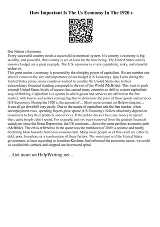 How Important Is The Us Economy In The 1920 s
Our Nation s Economy
Every successful country needs a successful economical system. If a country s economy is big,
wealthy, and powerful, that country is set, at least for the time being. The United States and its
massive budget are a great example. The U.S. economy is a very capitalistic, risky, and stressful
endeavor.
This great nation s economy is powered by the almighty power of capitalism. We are number one
when it comes to the size and importance of our budget (US Economy). Ipso Facto during the
United States prime, many countries wanted to emulate the United States due to their
extraordinary financial standing compared to the rest of the World (McBride). This want to push
towards United States levels of success has caused many countries to shift to a more capitalistic
way of thinking. Capitalism is a system in which goods and services are offered on the free
market, with buyers and sellers coming together to determine the price of those goods and services
(US Economy). During the 1920 s, the amount of ... Show more content on Helpwriting.net ...
It can all go downhill very easily. Due to the nature of capitalism and the free market, when
unemployment rises, spending buyers grow sparse (US Economy). Sellers absolutely depend on
consumers to buy their products and services. If the public doesn t have any money to spend,
they, quite simply, don t spend. For example, just six years removed from the greatest financial
cataclysm since the Great Depression, the US continues... down the same perilous economic path
(McBride). The crisis referred to in the quote was the meltdown of 2009, a seismic and nearly
deafening blow towards American consumerism. Many more people as of this event are either in
debt, poor, homeless, or a combination of these factors. The worst part is if the United States
government, at least according to Jonathan Kirshner, had reformed the economic sector, we could
ve avoided this setback and stopped our downward spiral
... Get more on HelpWriting.net ...
 