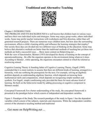 Traditional and Alternative Teaching
Chapter 1 INTRODUCTION
THE PROBLEM AND ITS BACKGROUND It is well known that children learn in various ways
and have their own individual styles and strategies. Some may enjoy group works, others individual
works. Some may prefer teacher instructions with worksheets and firm direction, rather than self
generated research projects. There are numerous ways children learn, but how does the surrounding
environment, affects a child s learning ability and influence the learning strategies that employ?
Our society these days are divided into two different ways of thinking on the education. Some may
believe that alternative methods are better than the traditional methods of teaching but yet these two
methods are both a successful ways. ... Show more content on Helpwriting.net ...
With the view of functionalist, Skinner (1953) developed his theory of learning on the concept of
operantconditioning . He offer the organism operates in the environment doing whatever it does.
According to Skinner , while operating, the organisms encounters stimuli to which he referred as
reinforcing stimuli.
Cognitive Leaning Theory A founding father of Cognitive Learning Theory, GagnE (1985)
contended that it is more realistic to assume that there are different kinds of learning, arranged in a
hierarchy, with one sortbeing the prerequisite for the next. For example, solving an algebraic
problem depends on understanding algebraic function, which depends on knowing basic
mathematical skills and computations, which depends on recognizing simple numbers and
symbols. For GagnE, simple conditioning only provided the basis for more advance kind of
learning. He built on the behaviorist model by adding processing or cognitive component to
Skinners model.
Conceptual Framework For a better understanding of the study, the conceptual framework is
presented in the paradigm below which consist of independent and dependent variables.
Figure 1: Paradigm of the Study The research paradigm of the study in figure 1 has the dependent
variables which consist of the subjects, materials and classrooms. While the independent variables
consist of the alternative teaching method and traditional
... Get more on HelpWriting.net ...
 