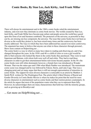Comic Books, By Stan Lee, Jack Kirby, And Frank Millar
There will always be entertainment and in the 1960 s comic books ruled the entertainment
industry, and even now they dominate as comic book movies. The worlds created by Stan Lee,
Jack Kirby, and Frank Millar have become pop culture and people across the world have gazed
upon this form of art and literature combined. The protectors of the universe, as powerful as they
can be, are missing one key component, the universe. The issue that comic books have not been as
diverse as the world they protect is, has been raised many times and the controversy has been
mostly addressed. The ways in which they have been addressed has caused even more controversy.
The argument has many to believe that anyone can relate to these characters through personal...
Show more content on Helpwriting.net ...
The comic book is a way in which so many have taken to reading and observing art, and it has
changed throughout the years. In the 1930 s and 40 s a child of color or even a girl would be
able to find someone who looked like them in the comic books they purchased. They were to read
Superman and Batman, with whom both were well off and white. They had to read these
characters in order to get their entertainment before televisions became popular. In the 50 s the
comic books were still white dominated, however, a female hero was introduced as Wonder
Woman. That was the status quo until 1966 when Black Panther was introduced. The mainstream
comic scene was changed and he was followed by Falcon, Storm, and Luke Cage. That was a
changing point and yet many argue that there is still not enough representation of minorities in
comic books. The support for more diverse characters is noticeable in an article by Matthew J.
Smith Ph.D. written for The Washington Post. The article titled A Brief History of Racial and
Gender Diversity in Comic Books Movies is where he makes his point that the need for more
diverse characters in entertainment such as comic books and their motion picture counterparts. In
the article he argues that most of the population wants what they see to represent them fully.
However, he acknowledges there are many characteristics that hold true with the minority groups,
such as growing up in Brooklyn and
... Get more on HelpWriting.net ...
 